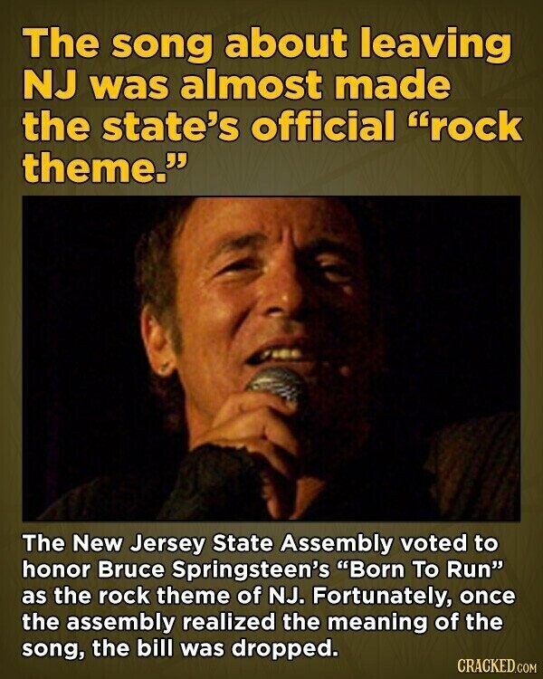 The song about leaving NJ was almost made the state's official rock theme. The New Jersey State Assembly voted to honor Bruce Springsteen's Born To Run as the rock theme of NJ. Fortunately, once the assembly realized the meaning of the song, the bill was dropped. CRACKED.COM