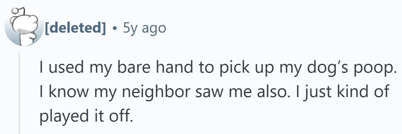. 5y ago I used my bare hand to pick up my dog's poop. I know my neighbor saw me also. I just kind of played it off.