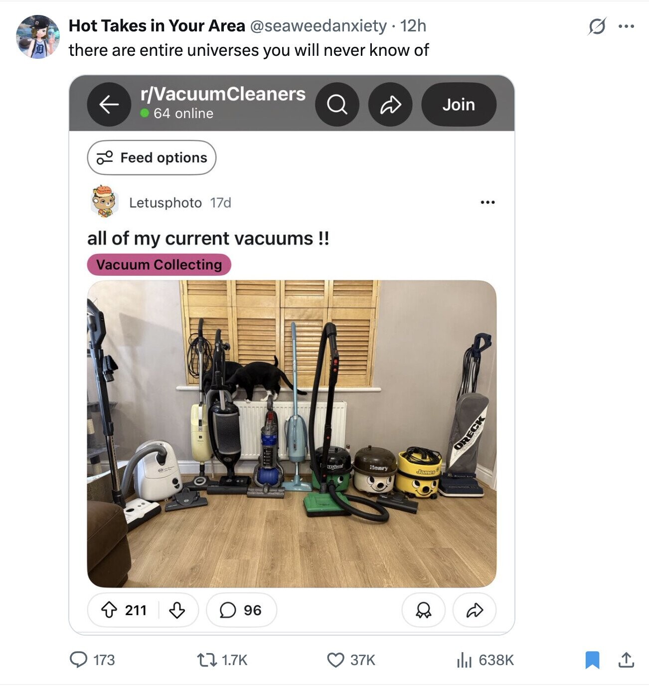 Hot Takes in Your Area @seaweedanxiety 12h S ... there are entire universes you will never know of r/VacuumCleaners Join 64 online Feed options Letusphoto 17d ... all of my current vacuums!! Vacuum Collecting ORECK Henry James 96 211 173 1.7K 37K 638K