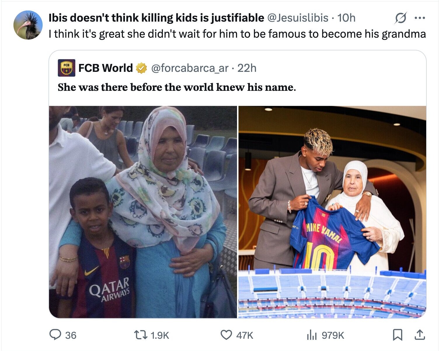 Ibis doesn't think killing kids is justifiable @Jesuislibis 10h ... I think it's great she didn't wait for him to be famous to become his grandma FCB FCB World @forcabarca_ar - 22h She was there before the world knew his name. HT MINE YAMAL 10 QATAR AIRWAYS 36 1.9K 47K 979K