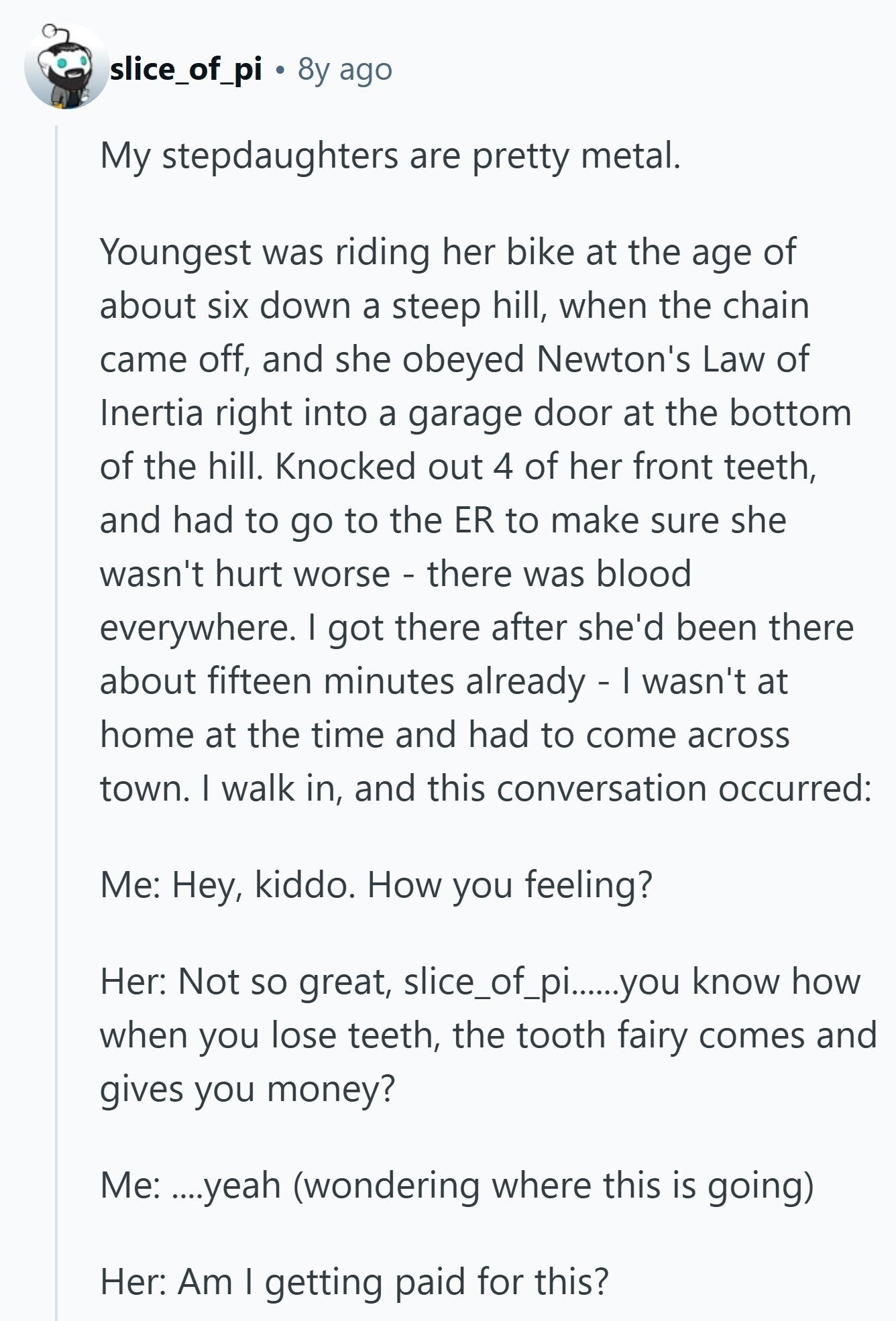 slice_of_pi 8y ago My stepdaughters are pretty metal. Youngest was riding her bike at the age of about six down a steep hill, when the chain came off, and she obeyed Newton's Law of Inertia right into a garage door at the bottom of the hill. Knocked out 4 of her front teeth, and had to go to the ER to make sure she wasn't hurt worse - there was blood everywhere. I got there after she'd been there about fifteen minutes already - I wasn't at home at the time and had to come across town. I walk in, and this conversation occurred: