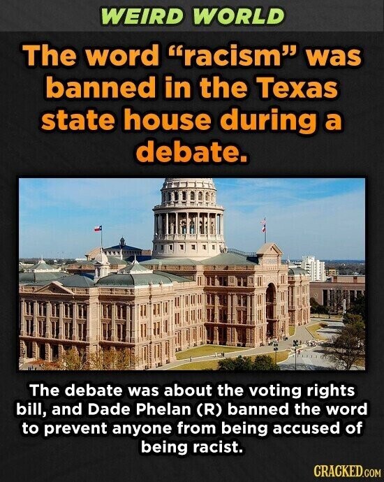 WEIRD WORLD The word racism was banned in the Texas state house during a debate. The debate was about the voting rights bill, and Dade Phelan (R) banned the word to prevent anyone from being accused of being racist. CRACKED.COM