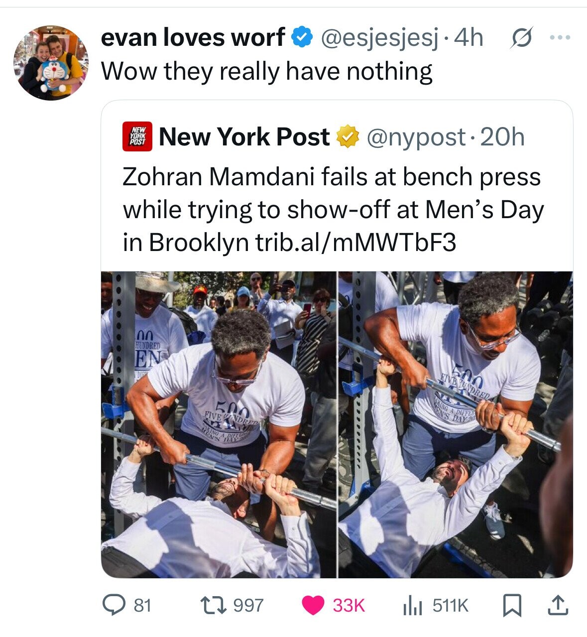 evan loves worf @esjesjesj.4h s ... Wow they really have nothing NEW YORK POST New York Post @nypost.20h Zohran Mamdani fails at bench press while trying to show-off at Men's Day in Brooklyn trib.al/mMWTbF3 00 HUNDRED EN 500 FIVE NUNDRED 500 OKING EN'S y DAY 20 DIFFE FIVE VINDRED DRINT 81 997 33K 511K 