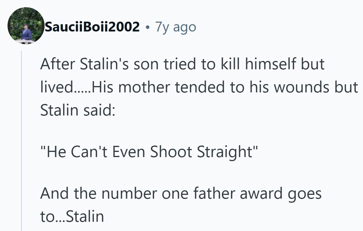 SauciiBoii2002 7y ago After Stalin's son tried to kill himself but lived.....His mother tended to his wounds but Stalin said: Не Can't Even Shoot Straight And the number one father award goes to...Stalin 
