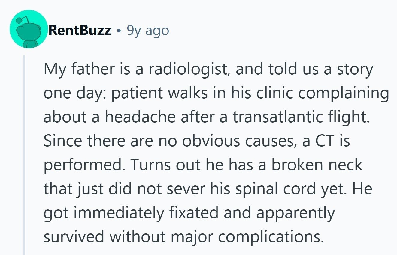 RentBuzz a 9y ago My father is a radiologist, and told us a story one day: patient walks in his clinic complaining about a headache after a transatlantic flight. Since there are no obvious causes, a CT is performed. Turns out he has a broken neck that just did not sever his spinal cord yet. Не got immediately fixated and apparently survived without major complications. 