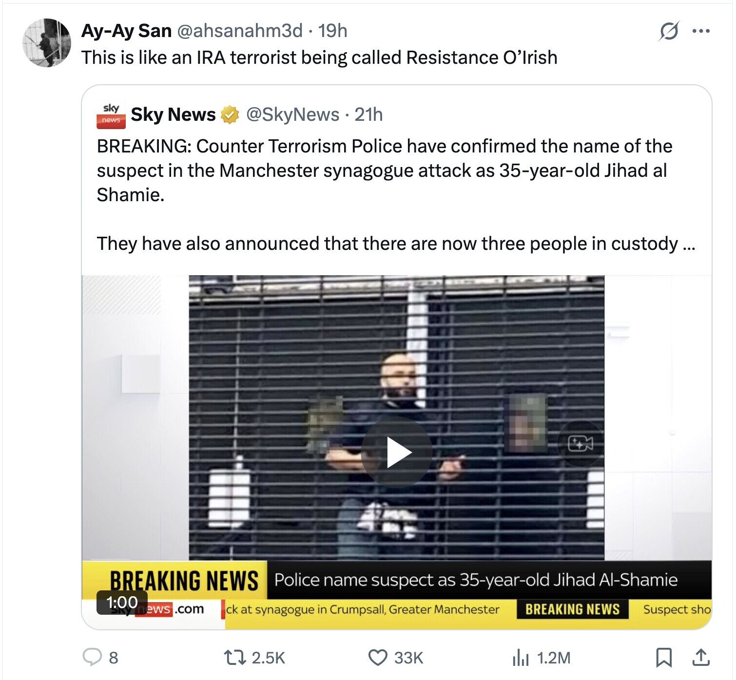 Ay-Ay San @ahsanahm3d . 19h S ... This is like an IRA terrorist being called Resistance O'Irish sky news Sky News @SkyNews.21h BREAKING: Counter Terrorism Police have confirmed the name of the suspect in the Manchester synagogue attack as 35-year-old Jihad al Shamie. They have also announced that there are now three people in custody... BREAKING NEWS Police name suspect as 35-year-old Jihad Al-Shamie 1:00 ews .com BREAKING NEWS ck at synagogue in Crumpsall, Greater Manchester Suspect sho 8 2.5K 33K 1.2M 