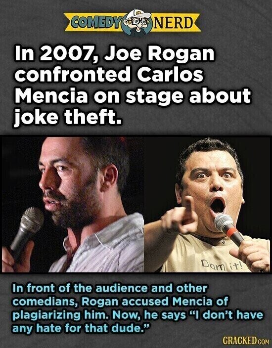 COMEDY NERD In 2007, Joe Rogan confronted Carlos Mencia on stage about joke theft. Dam it! In front of the audience and other comedians, Rogan accused Mencia of plagiarizing him. Now, he says I don't have any hate for that dude. CRACKED.COM