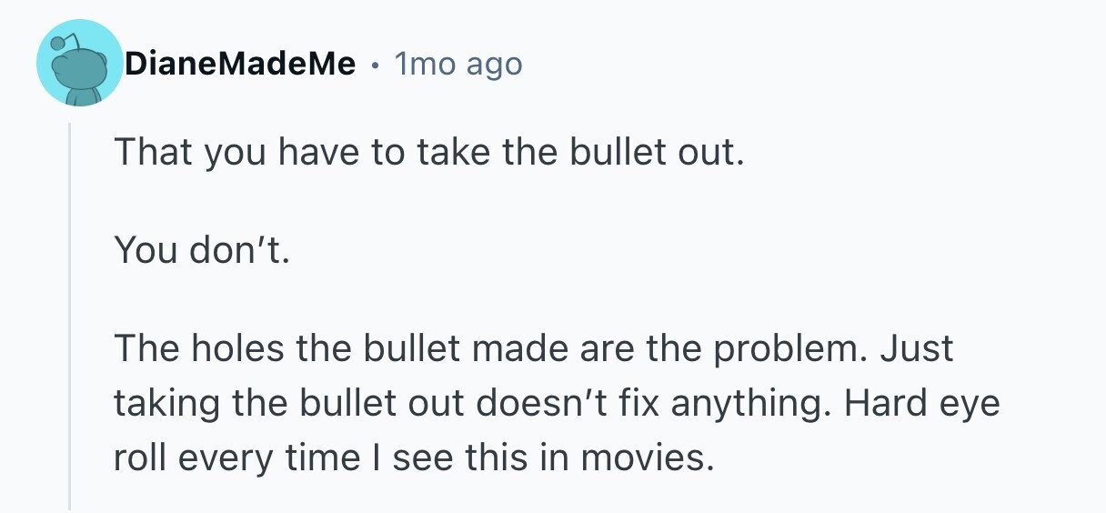 DianeMadeMe . 1mo ago That you have to take the bullet out. You don't. The holes the bullet made are the problem. Just taking the bullet out doesn't fix anything. Hard eye roll every time I see this in movies. 