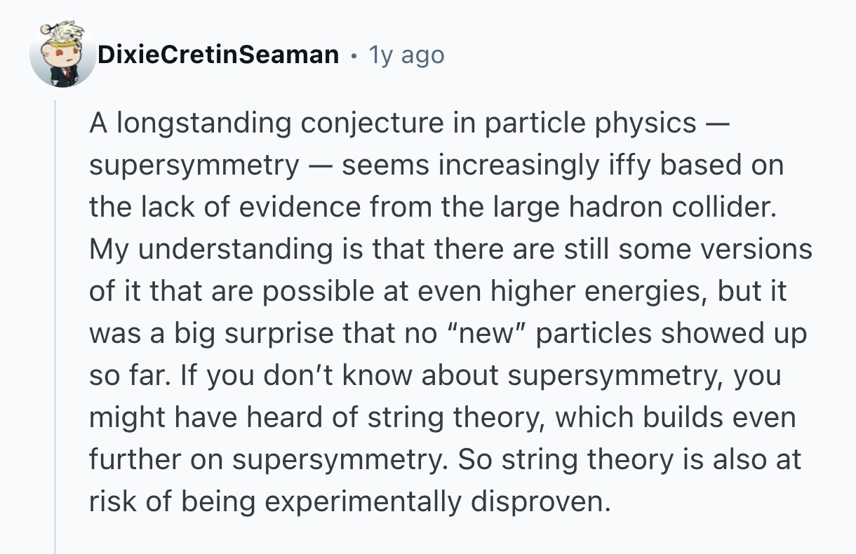 DixieCretinSeaman 1y ago A longstanding conjecture in particle physics - supersymmetry - seems increasingly iffy based on the lack of evidence from the large hadron collider. My understanding is that there are still some versions of it that are possible at even higher energies, but it was a big surprise that no new particles showed up so far. If you don't know about supersymmetry, you might have heard of string theory, which builds even further on supersymmetry. So string theory is also at risk of being experimentally disproven.