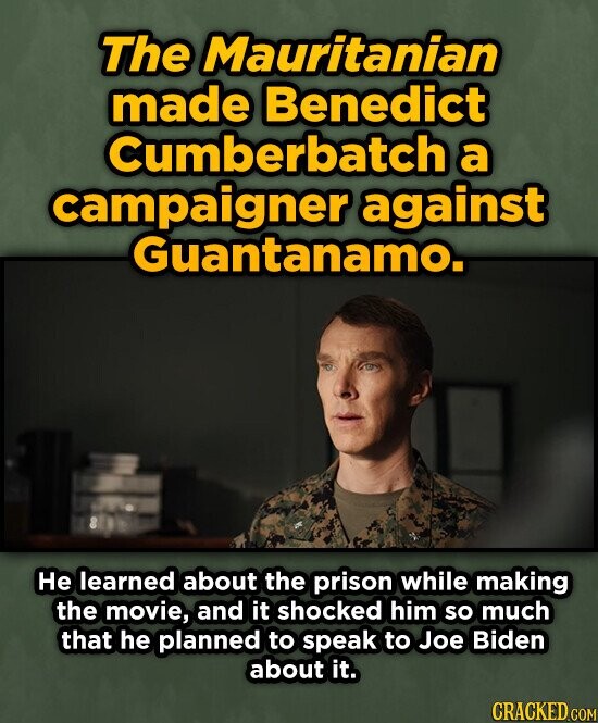 The Mauritanian made Benedict cumberbatch a campaigner against Guantanamo. He learned about the prison while making the movie, and it shocked him so much that he planned to speak to Joe Biden about it. CRACKED.COM
