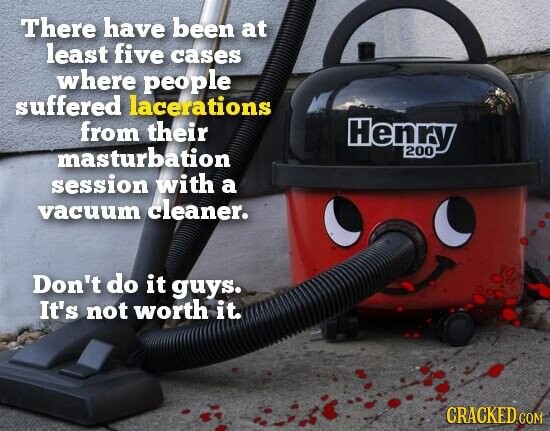 There have been at least five cases where people suffered lacerations from their Henry masturbation 200 session with a vacuum cleaner. Don't do it guys. It's not worth it. CRACKED COM