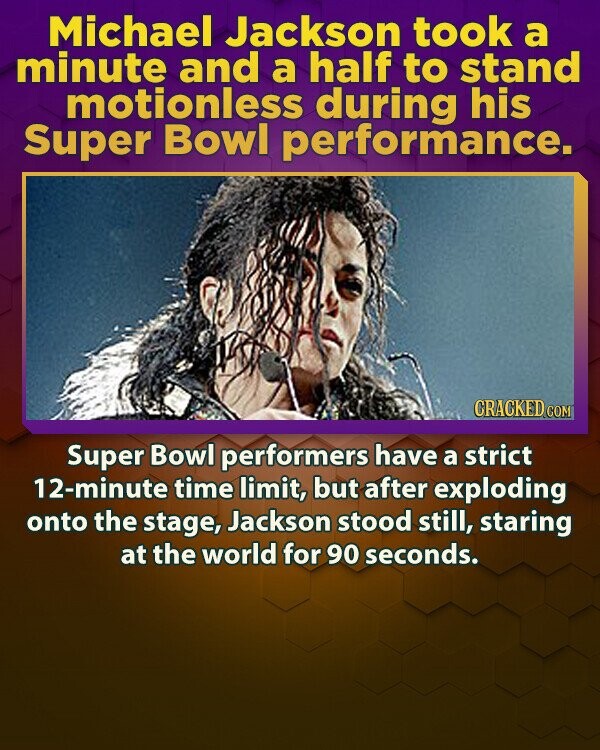 Michael Jackson took a minute and a half to stand motionless during his Super Bowl performance. CRACKED.COM Super Bowl performers have a strict 12-minute time limit, but after exploding onto the stage, Jackson stood still, staring at the world for 90 seconds.