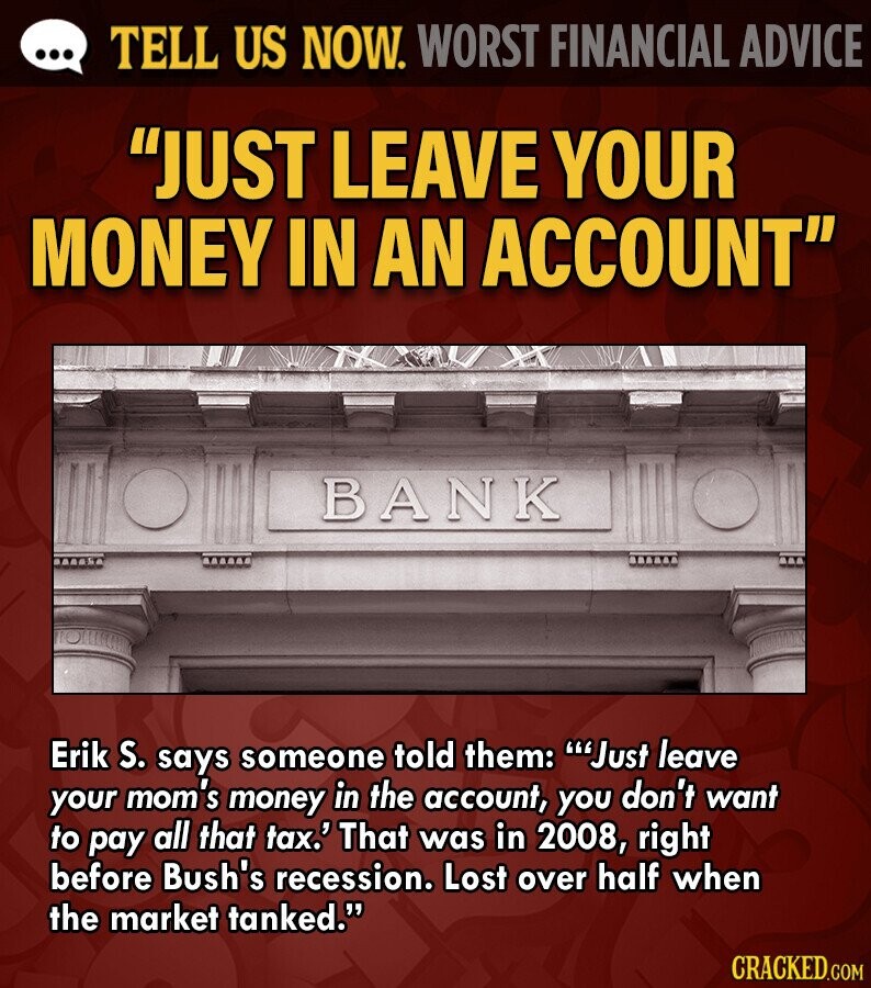 ... TELL US NOW. WORST FINANCIAL ADVICE JUST LEAVE YOUR MONEY IN AN ACCOUNT BANK Erik S. says someone told them: 'Just leave your mom's money in the account, you don't want to pay all that tax.' That was in 2008, right before Bush's recession. Lost over half when the market tanked. CRACKED.COM