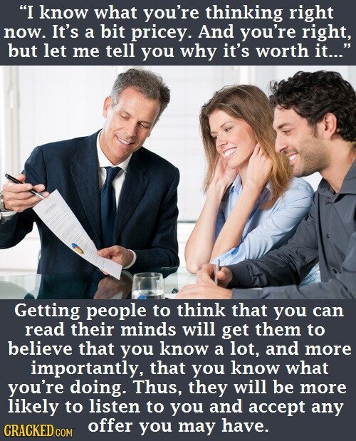 I know what you're thinking right now. It's a bit pricey. And you're right, but let me tell you why it's worth it... Getting people to think that you can read their minds will get them to believe that you know a lot, and more importantly, that you know what you're doing. Thus, they will be more likely to listen to you and accept any offer you may have. CRACKED.COM