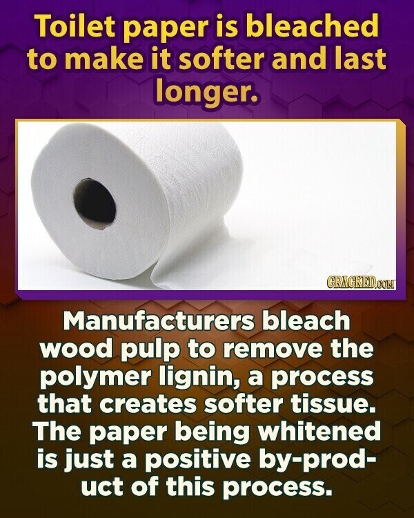 Toilet paper is bleached to make it softer and last longer. GRAGKED.COM Manufacturers bleach wood pulp to remove the polymer lignin, a process that creates softer tissue. The paper being whitened is just a positive by-prod- uct of this process.
