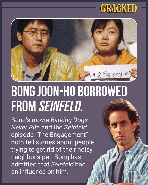 CRACKED 47 BONG JOON-HO BORROWED FROM SEINFELD. Bong's movie Barking Dogs Never Bite and the Seinfeld episode The Engagement both tell stories about people trying to get rid of their noisy neighbor's pet. Bong has admitted that Seinfeld had an influence on him.