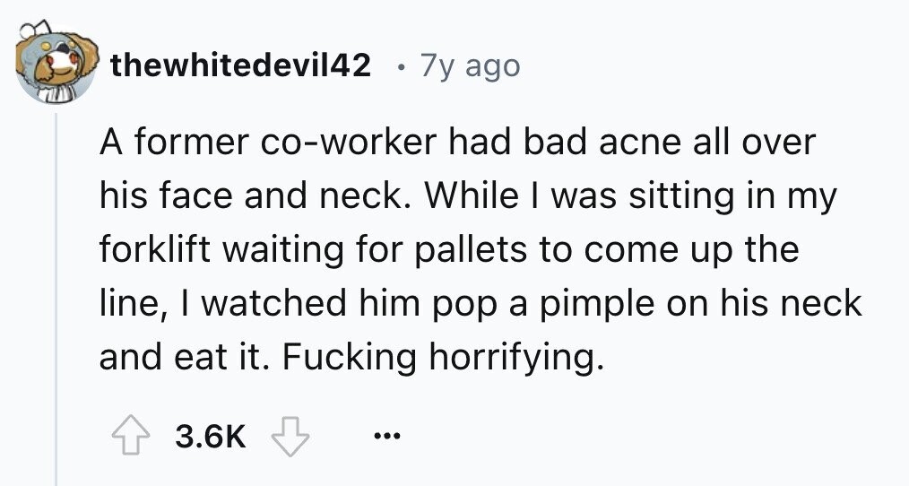 thewhitedevil42 7y ago A former co-worker had bad acne all over his face and neck. While I was sitting in my forklift waiting for pallets to come up the line, I watched him pop a pimple on his neck and eat it. Fucking horrifying. 3.6K ...