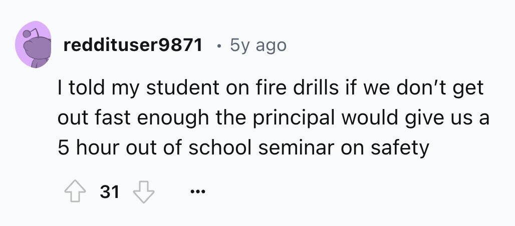 reddituser9871 . 5y ago I told my student on fire drills if we don't get out fast enough the principal would give us a 5 hour out of school seminar on safety 31 ...