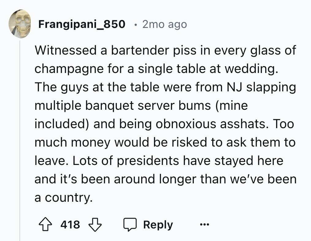 Frangipani_850 2mo ago Witnessed a bartender piss in every glass of champagne for a single table at wedding. The guys at the table were from NJ slapping multiple banquet server bums (mine included) and being obnoxious asshats. Too much money would be risked to ask them to leave. Lots of presidents have stayed here and it's been around longer than we've been a country. 418 Reply ...