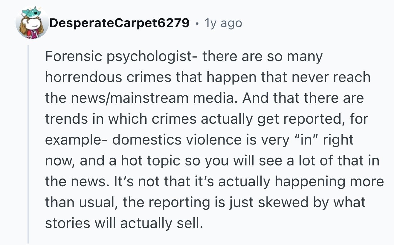 DesperateCarpet6279 . 1y ago Forensic psychologist- there are so many horrendous crimes that happen that never reach the news/mainstream media. And that there are trends in which crimes actually get reported, for example- domestics violence is very in right now, and a hot topic so you will see a lot of that in the news. It's not that it's actually happening more than usual, the reporting is just skewed by what stories will actually sell.