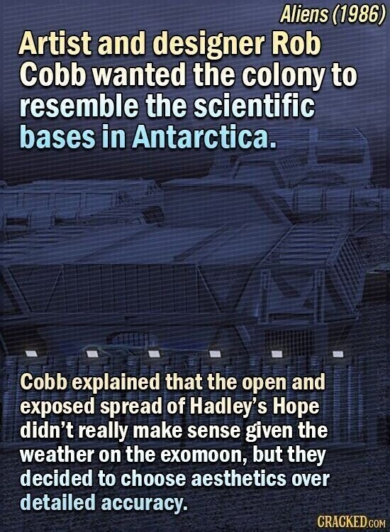 Aliens (1986) Artist and designer Rob Cobb wanted the colony to resemble the scientific bases in Antarctica. Cobb explained that the open and exposed spread of Hadley's Hope didn't really make sense given the weather on the exomoon, but they decided to choose aesthetics over detailed accuracy. CRACKED.COM