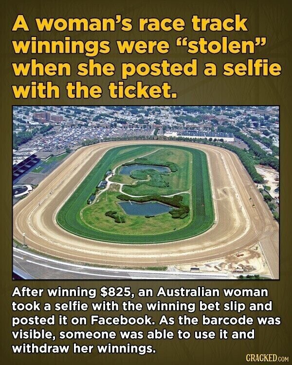 A woman's race track winnings were stolen when she posted a selfie with the ticket. After winning $825, an Australian woman took a selfie with the winning bet slip and posted it on Facebook. As the barcode was visible, someone was able to use it and withdraw her winnings. CRACKED.COM