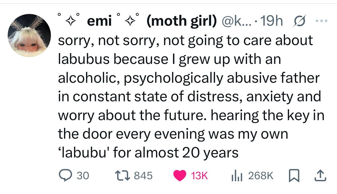 emi (moth girl) @k... . 19h s ... sorry, not sorry, not going to care about labubus because I grew up with an alcoholic, psychologically abusive father in constant state of distress, anxiety and worry about the future. hearing the key in the door every evening was my own 'labubu' for almost 20 years 30 845 13K del 268K