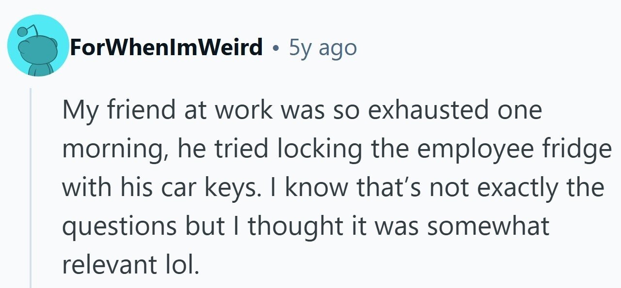 ForWhenlmWeird . 5y ago My friend at work was so exhausted one morning, he tried locking the employee fridge with his car keys. I know that's not exactly the questions but I thought it was somewhat relevant lol.