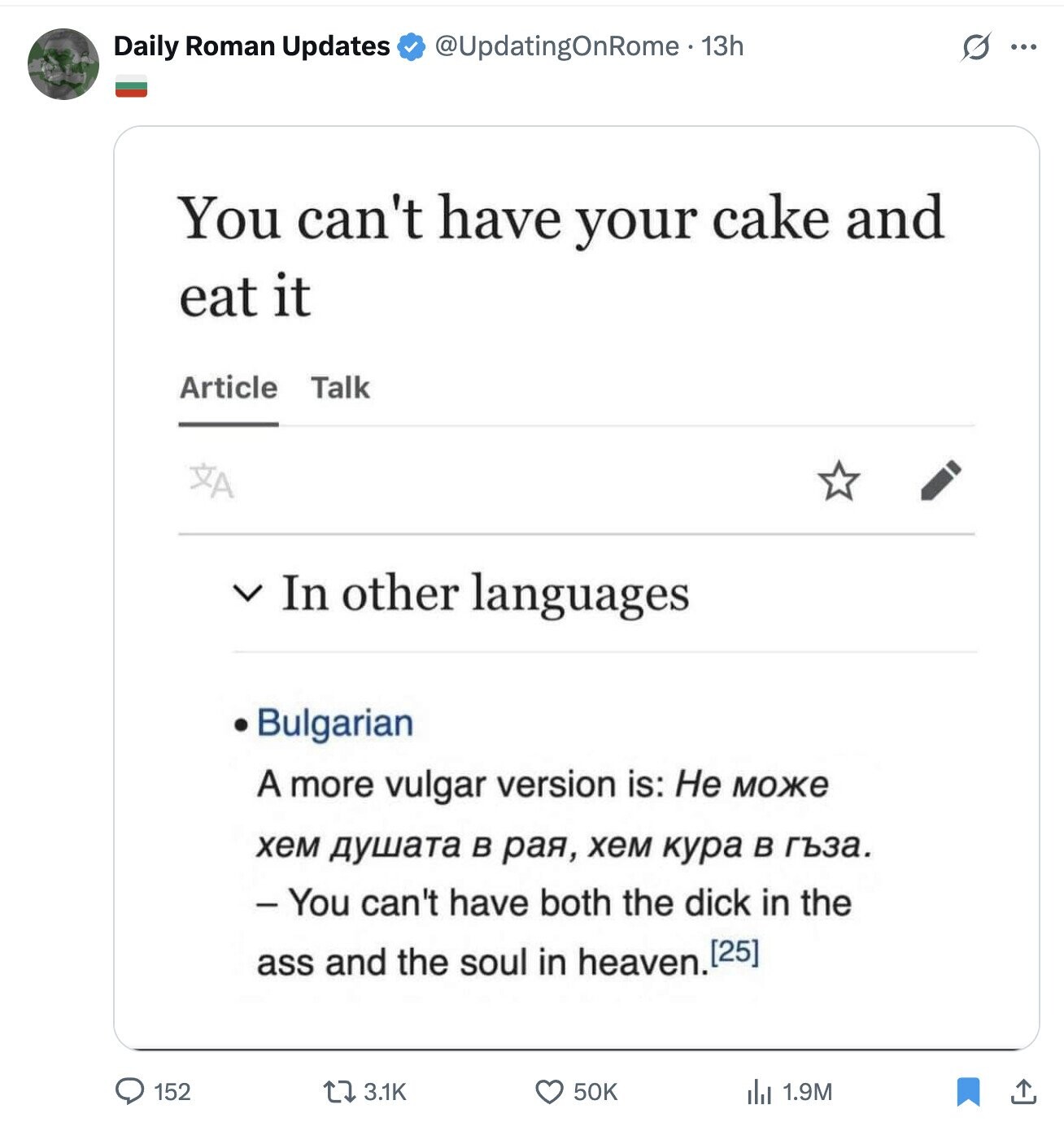 Daily Roman Updates @UpdatingOnRome - 13h S ... You can't have your cake and eat it Article Talk XA V In other languages Bulgarian A more vulgar version is: Не може хем душата в рая, хем кура в гъза. - You can't have both the dick in the ass and the soul in heaven. 152 3.1K . 1.9M 50K