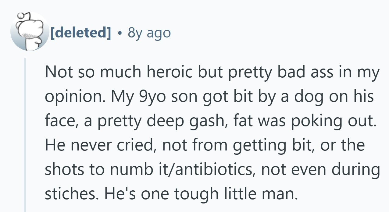 . 8y ago Not so much heroic but pretty bad ass in my opinion. My 9yo son got bit by a dog on his face, a pretty deep gash, fat was poking out. Не never cried, not from getting bit, or the shots to numb it/antibiotics, not even during stiches. He's one tough little man.