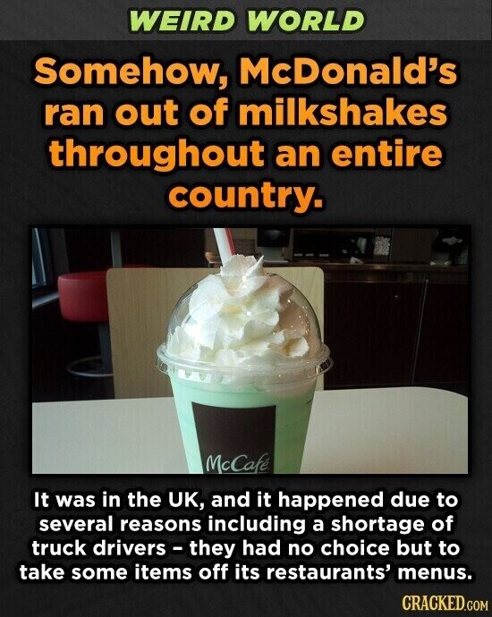 WEIRD WORLD Somehow, McDonald's ran out of milkshakes throughout an entire country. McCafé It was in the UK, and it happened due to several reasons including a shortage of truck drivers - they had no choice but to take some items off its restaurants' menus. CRACKED.COM