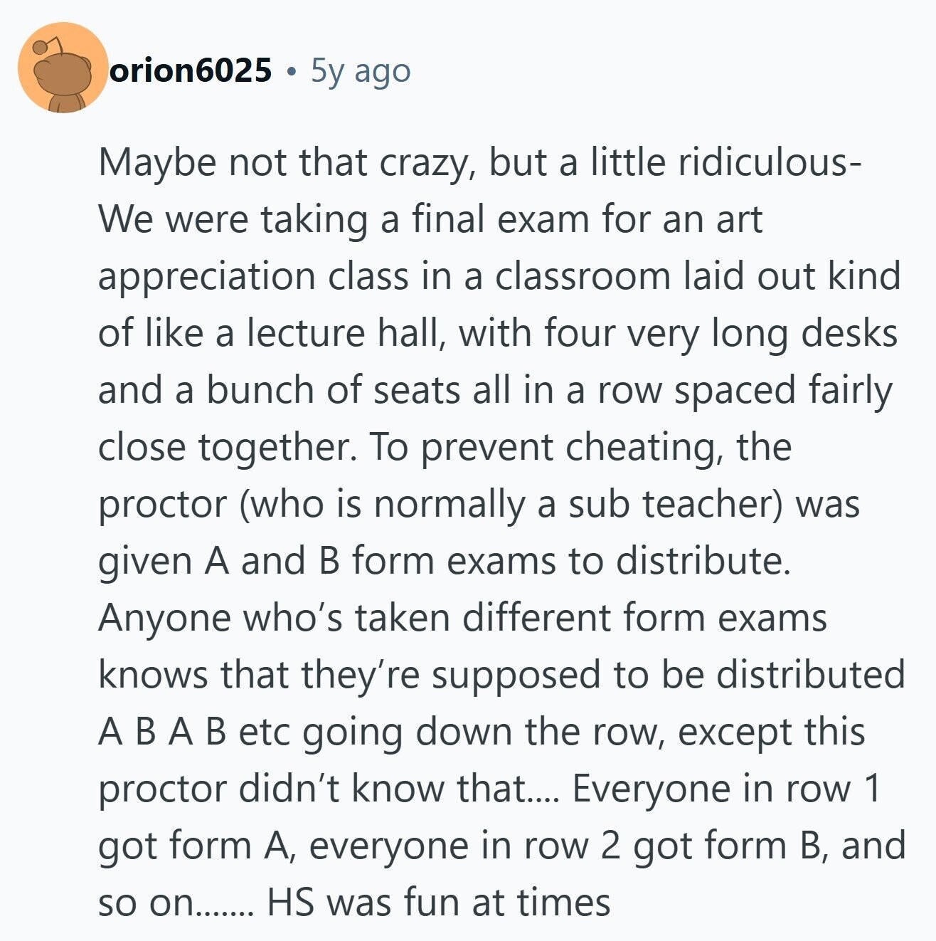 orion6025 5y ago Maybe not that crazy, but a little ridiculous- We were taking a final exam for an art appreciation class in a classroom laid out kind of like a lecture hall, with four very long desks and a bunch of seats all in a row spaced fairly close together. To prevent cheating, the proctor (who is normally a sub teacher) was given A and В form exams to distribute. Anyone who's taken different form exams knows that they're supposed to be distributed A В A В etc going down the row, except this proctor didn't know that.... Everyone 