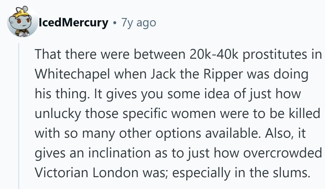 IcedMercury ® 7y ago That there were between 20k-40k prostitutes in Whitechapel when Jack the Ripper was doing his thing. It gives you some idea of just how unlucky those specific women were to be killed with so many other options available. Also, it gives an inclination as to just how overcrowded Victorian London was; especially in the slums.