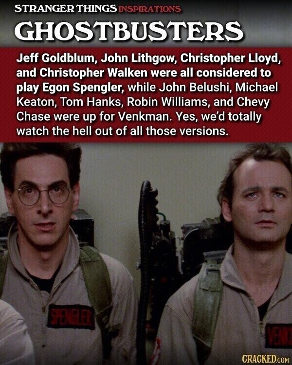 STRANGER THINGS INSPIRATIONS GHOSTBUSTERS Jeff Goldblum, John Lithgow, Christopher Lloyd, and Christopher Walken were all considered to play Egon Spengler, while John Belushi, Michael Keaton, Tom Hanks, Robin Williams, and Chevy Chase were up for Venkman. Yes, we'd totally watch the hell out of all those versions. SPENGLER VENKI CRACKED.COM