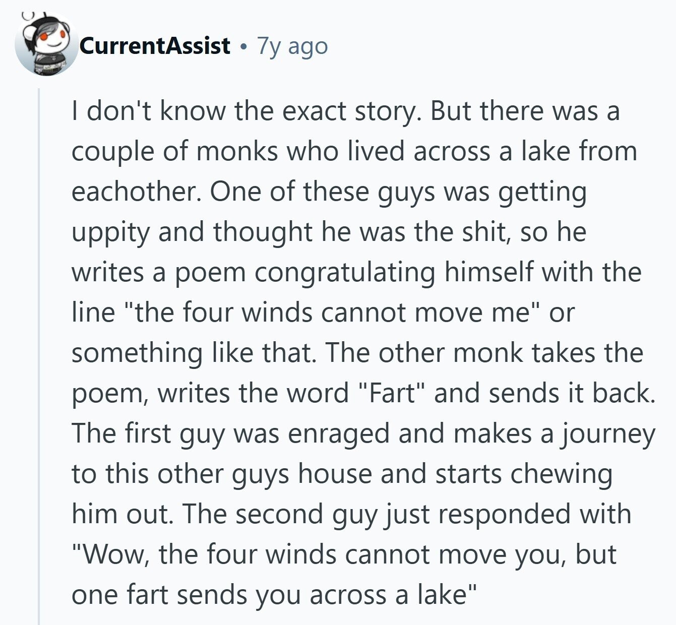 CurrentAssist 7y ago I don't know the exact story. But there was a couple of monks who lived across a lake from eachother. One of these guys was getting uppity and thought he was the shit, so he writes a poem congratulating himself with the line the four winds cannot move me or something like that. The other monk takes the poem, writes the word Fart and sends it back. The first guy was enraged and makes a journey to this other guys house and starts chewing him out. The second guy just responded with Wow, the four winds cannot 