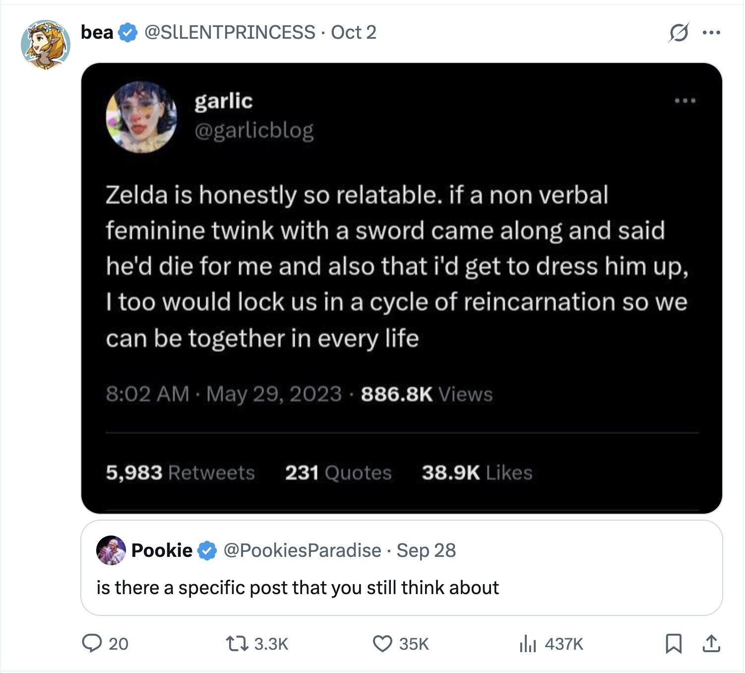 bea @SLLENTPRINCESS Oct 2 s ... garlic ... @garlicblog Zelda is honestly so relatable. if a non verbal feminine twink with a sword came along and said he'd die for me and also that i'd get to dress him up, I too would lock us in a cycle of reincarnation so we can be together in every life 8:02 AM May 29, 2023 886.8K Views 5,983 Retweets 231 Quotes 38.9K Likes Pookie @PookiesParadise Sep 28 is there a specific post that you still think about 20 3.3K 35K 437K 