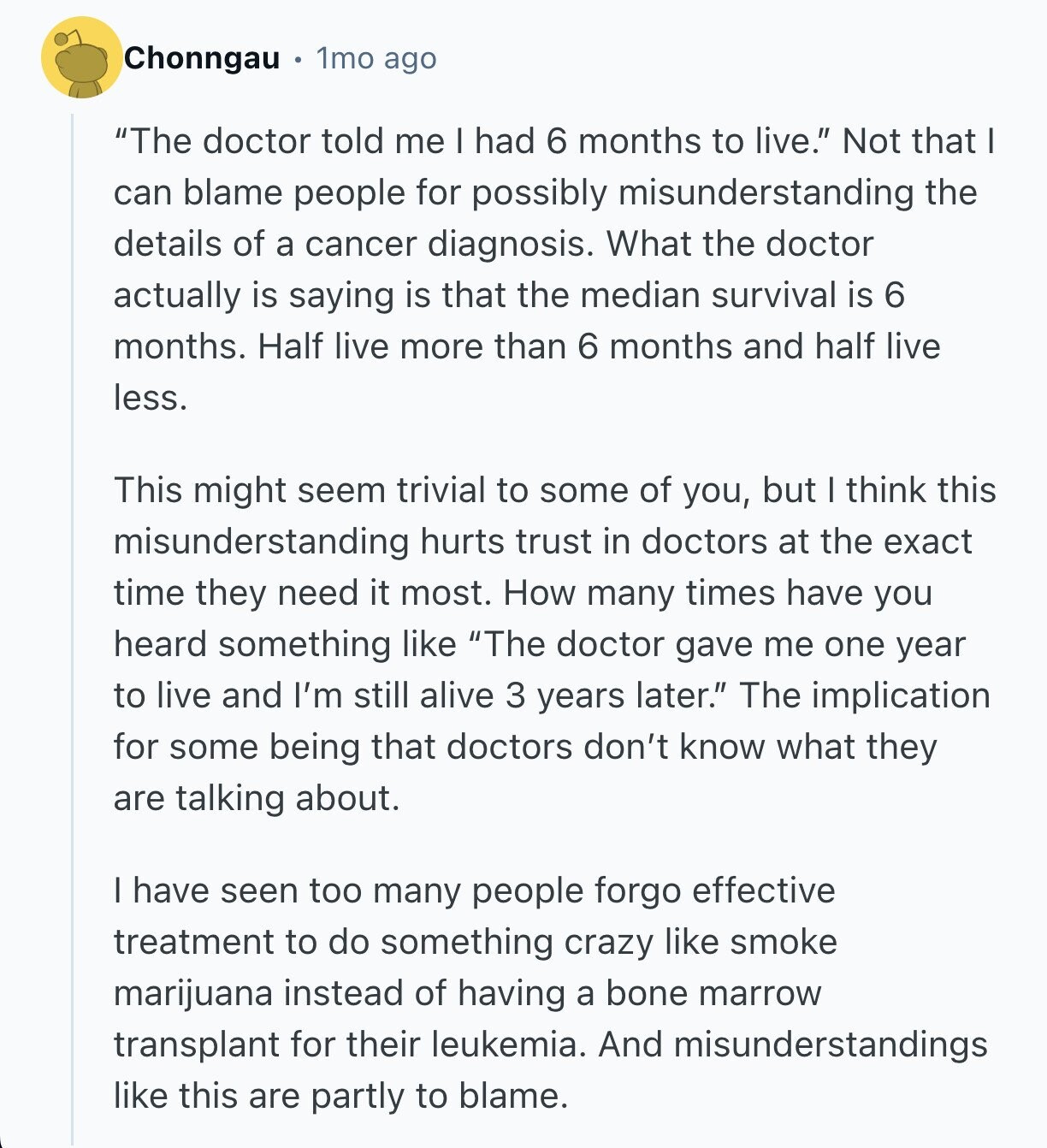 Chonngau 1mo ago The doctor told me I had 6 months to live. Not that I can blame people for possibly misunderstanding the details of a cancer diagnosis. What the doctor actually is saying is that the median survival is 6 months. Half live more than 6 months and half live less. This might seem trivial to some of you, but I think this misunderstanding hurts trust in doctors at the exact time they need it most. How many times have you heard something like The doctor gave me one year to live and I'm still alive 3 years later. 