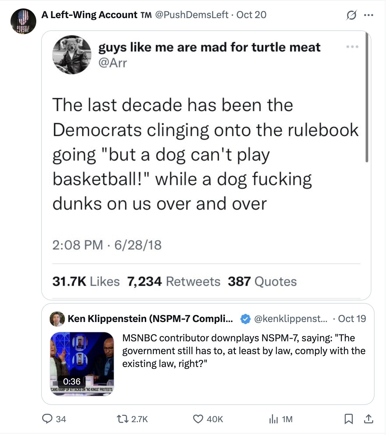 A Left-Wing Account TM @PushDemsLeft Oct 20 S ... SUP guys like me are mad for turtle meat @Arr The last decade has been the Democrats clinging onto the rulebook going but a dog can't play basketball! while a dog fucking dunks on us over and over 2:08 PM 6/28/18 31.7K Likes 7,234 Retweets 387 Quotes @kenklippenst... Oct 19 Ken Klippenstein (NSPM-7 Compli... MSNBC contributor downplays NSPM-7, saying: The government still has to, at least by law, comply with the existing law, right? 0:36 CANS RAMP UP ATTACKS ON NO KINGS PROTESTS 34 2.7K 40K del 1M