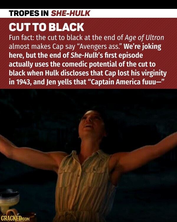 TROPES IN SHE-HULK CUT TO BLACK Fun fact: the cut to black at the end of Age of Ultron almost makes Cap say Avengers ass. We're joking here, but the end of She-Hulk's first episode actually uses the comedic potential of the cut to black when Hulk discloses that Cap lost his virginity in 1943, and Jen yells that Captain America fuuu- CRACKED.COM