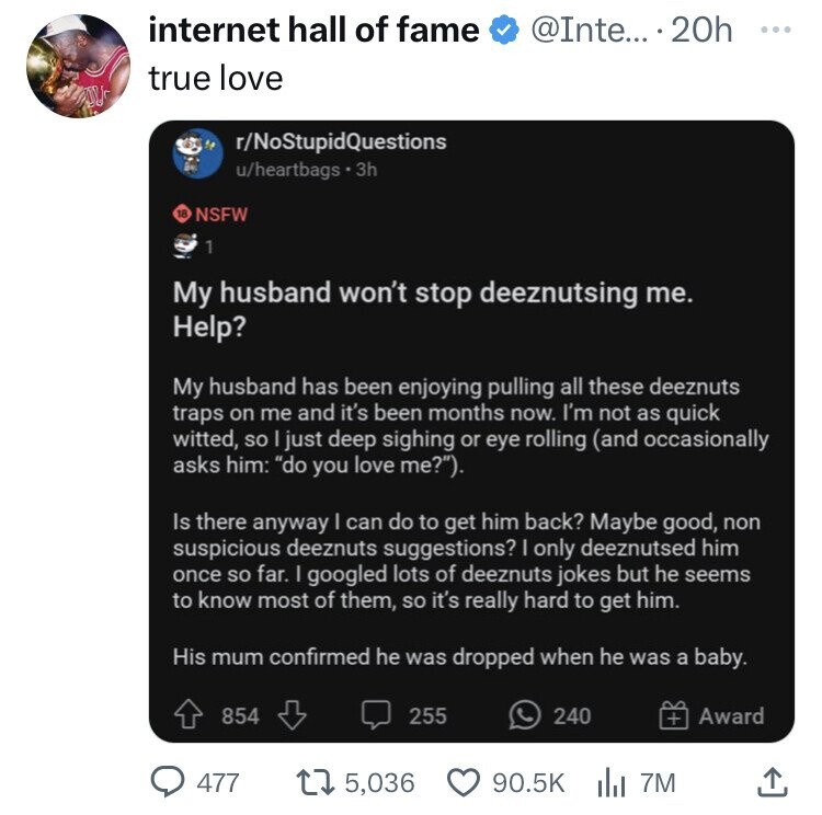 internet hall of fame @Inte... . 20h ... true love r/NoStupidQuestions u/heartbags . 3h 18 NSFW 1 My husband won't stop deeznutsing me. Help? My husband has been enjoying pulling all these deeznuts traps on me and it's been months now. I'm not as quick witted, so | just deep sighing or eye rolling (and occasionally asks him: do you love me?). Is there anyway I can do to get him back? Maybe good, non suspicious deeznuts suggestions? I only deeznutsed him once so far. I googled lots of deeznuts jokes but he seems to know most of them, so it's really hard