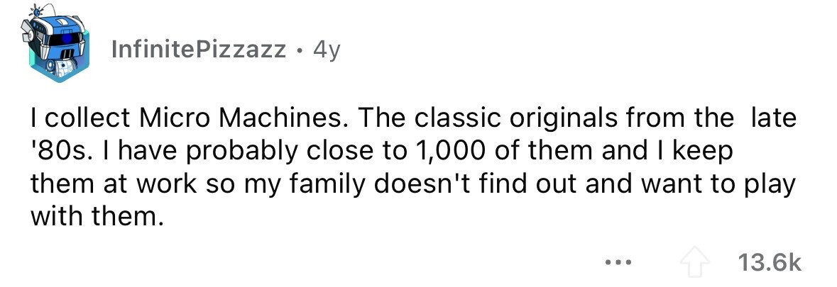 InfinitePizzazz . 4y I collect Micro Machines. The classic originals from the late '80s. I have probably close to 1,000 of them and I keep them at work so my family doesn't find out and want to play with them. ... 13.6k