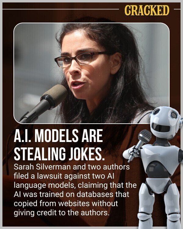 CRACKED A.I. MODELS ARE STEALING JOKES. Sarah Silverman and two authors filed a lawsuit against two Al language models, claiming that the Al was trained on databases that copied from websites without giving credit to the authors.