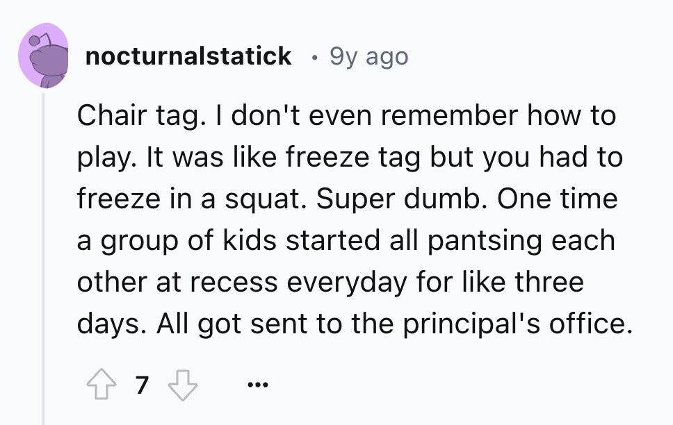 nocturnalstatick . 9y ago Chair tag. I don't even remember how to play. It was like freeze tag but you had to freeze in a squat. Super dumb. One time a group of kids started all pantsing each other at recess everyday for like three days. All got sent to the principal's office. 7 ...