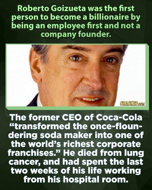 Roberto Goizueta was the first person to become a billionaire by being an employee first and not a company founder. GRAGKED.COM The former CEO of Coca-Cola transformed the once-floun- dering soda maker into one of the world's richest corporate franchises. Не died from lung cancer, and had spent the last two weeks of his life working from his hospital room.