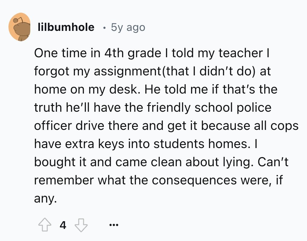 lilbumhole 5y ago One time in 4th grade I told my teacher I forgot my assignment(that I didn't do) at home on my desk. Не told me if that's the truth he'll have the friendly school police officer drive there and get it because all cops have extra keys into students homes. I bought it and came clean about lying. Can't remember what the consequences were, if any. 4 ...