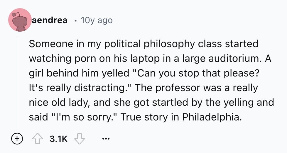 aendrea 10y ago Someone in my political philosophy class started watching porn on his laptop in a large auditorium. A girl behind him yelled Can you stop that please? It's really distracting. The professor was a really nice old lady, and she got startled by the yelling and said I'm so sorry. True story in Philadelphia. + 3.1K ...