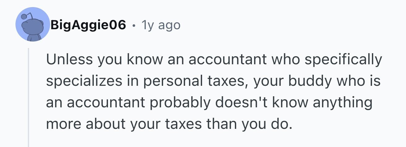 BigAggie06 . . 1y ago Unless you know an accountant who specifically specializes in personal taxes, your buddy who is an accountant probably doesn't know anything more about your taxes than you do.