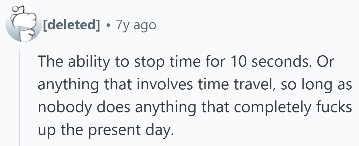 . 7y ago The ability to stop time for 10 seconds. Or anything that involves time travel, so long as nobody does anything that completely fucks up the present day.