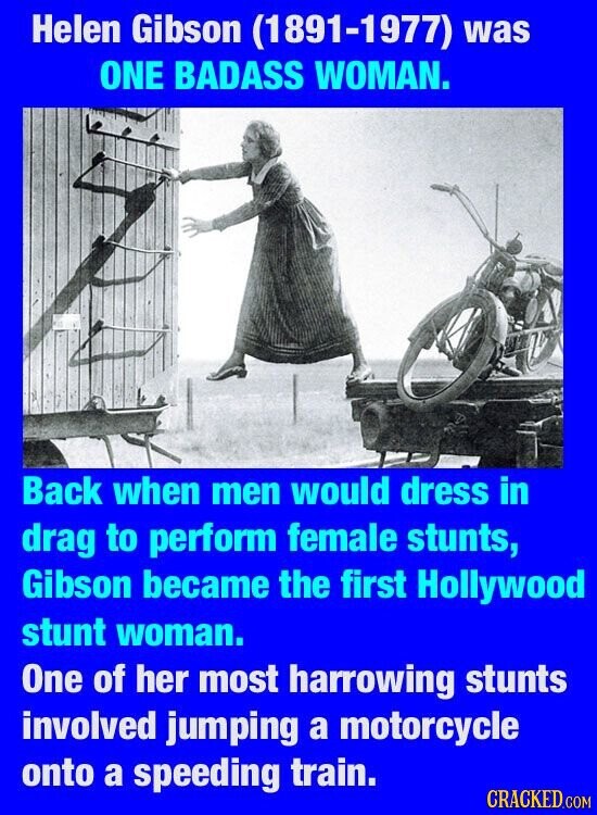 Helen Gibson (1891-1977) was ONE BADASS WOMAN. Back when men would dress in drag to perform female stunts, Gibson became the first Hollywood stunt woman. One of her most harrowing stunts involved jumping a motorcycle onto a speeding train. CRACKED.COM