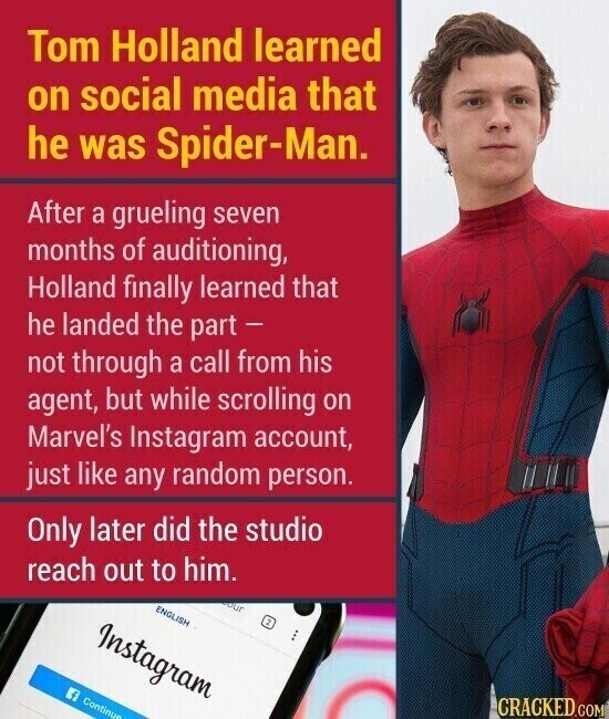 Tom Holland learned on social media that he was Spider-Man. After a grueling seven months of auditioning, Holland finally learned that he landed the part - not through a call from his agent, but while scrolling on Marvel's Instagram account, just like any random person. Only later did the studio reach out to him. our ENGLISH Instagram 2 Continue CRACKED.COM